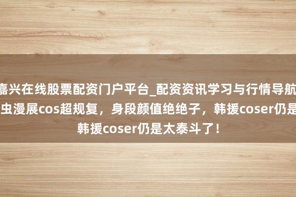 嘉兴在线股票配资门户平台_配资资讯学习与行情导航 yasal萤火虫漫展cos超规复，身段颜值绝绝子，韩援coser仍是太泰斗了！