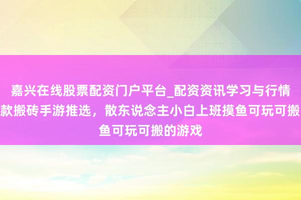 嘉兴在线股票配资门户平台_配资资讯学习与行情导航 4款搬砖手游推选，散东说念主小白上班摸鱼可玩可搬的游戏