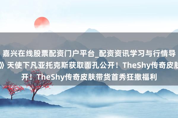嘉兴在线股票配资门户平台_配资资讯学习与行情导航 《铁汉定约手游》天使下凡亚托克斯获取面孔公开！TheShy传奇皮肤带货首秀狂撒福利