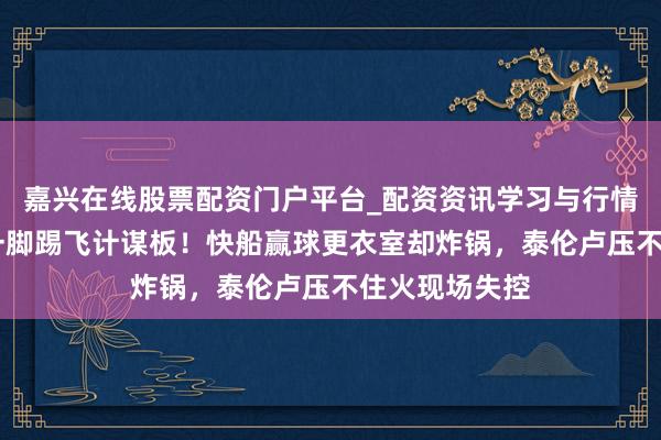 嘉兴在线股票配资门户平台_配资资讯学习与行情导航 伦纳德一脚踢飞计谋板！快船赢球更衣室却炸锅，泰伦卢压不住火现场失控