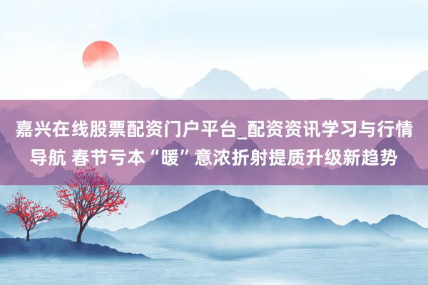 嘉兴在线股票配资门户平台_配资资讯学习与行情导航 春节亏本“暖”意浓折射提质升级新趋势