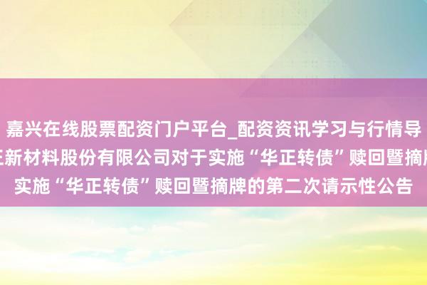 嘉兴在线股票配资门户平台_配资资讯学习与行情导航 华正新材: 浙江华正新材料股份有限公司对于实施“华正转债”赎回暨摘牌的第二次请示性公告