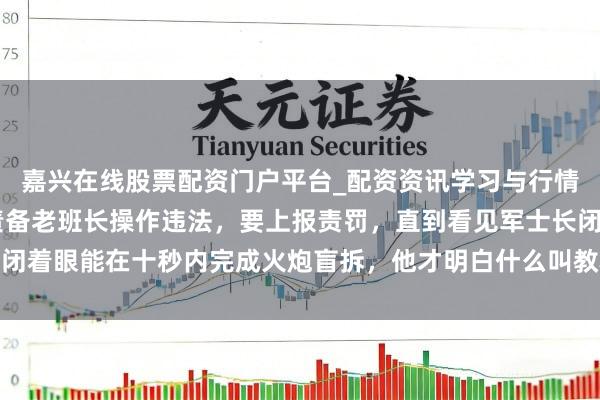 嘉兴在线股票配资门户平台_配资资讯学习与行情导航 新来高材生排长责备老班长操作违法，要上报责罚，直到看见军士长闭着眼能在十秒内完成火炮盲拆，他才明白什么叫教科书都教不了的战场直观