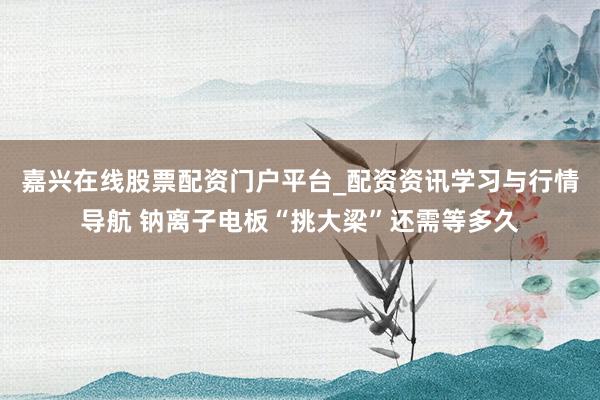 嘉兴在线股票配资门户平台_配资资讯学习与行情导航 钠离子电板“挑大梁”还需等多久
