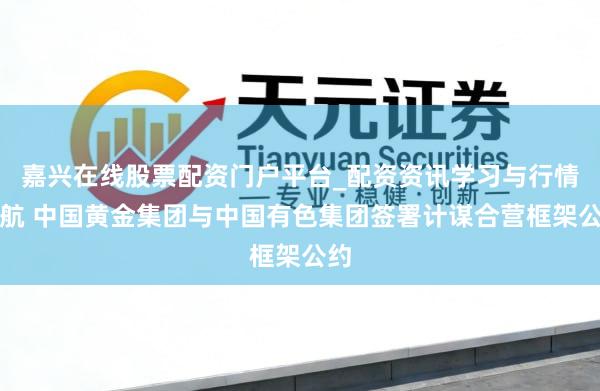 嘉兴在线股票配资门户平台_配资资讯学习与行情导航 中国黄金集团与中国有色集团签署计谋合营框架公约