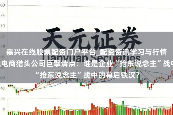 嘉兴在线股票配资门户平台_配资资讯学习与行情导航 深圳跨境电商猎头公司巨擘清点：谁是企业“抢东说念主”战中的幕后铁汉？