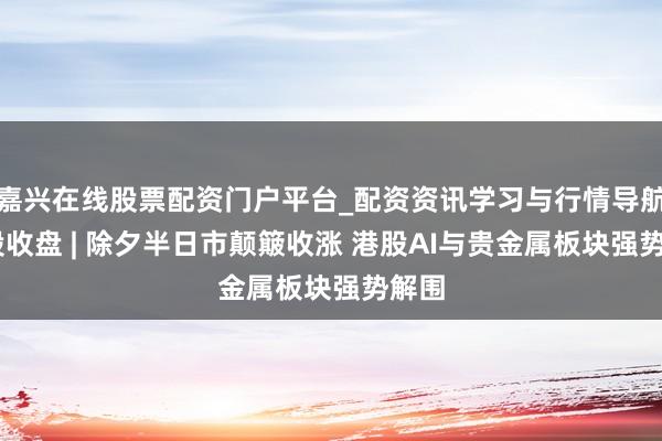 嘉兴在线股票配资门户平台_配资资讯学习与行情导航 港股收盘 | 除夕半日市颠簸收涨 港股AI与贵金属板块强势解围