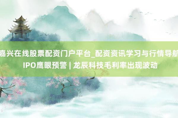 嘉兴在线股票配资门户平台_配资资讯学习与行情导航 IPO鹰眼预警 | 龙辰科技毛利率出现波动