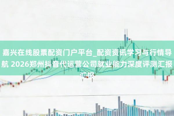 嘉兴在线股票配资门户平台_配资资讯学习与行情导航 2026郑州抖音代运营公司就业能力深度评测汇报