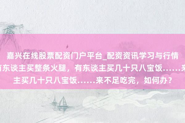 嘉兴在线股票配资门户平台_配资资讯学习与行情导航 春节囤年货：有东谈主买整条火腿，有东谈主买几十只八宝饭……来不足吃完，如何办？
