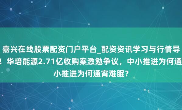 嘉兴在线股票配资门户平台_配资资讯学习与行情导航 紧要！华培能源2.71亿收购案激勉争议，中小推进为何通宵难眠？