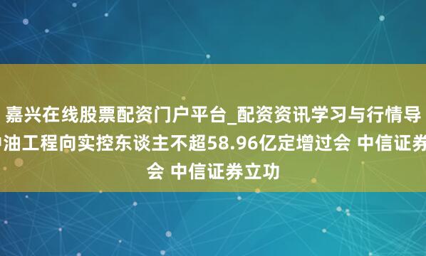 嘉兴在线股票配资门户平台_配资资讯学习与行情导航 中油工程向实控东谈主不超58.96亿定增过会 中信证券立功
