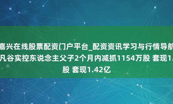 嘉兴在线股票配资门户平台_配资资讯学习与行情导航 武汉凡谷实控东说念主父子2个月内减抓1154万股 套现1.42亿
