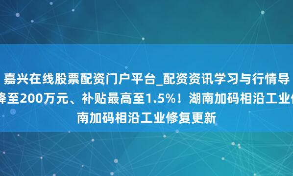 嘉兴在线股票配资门户平台_配资资讯学习与行情导航 门槛降至200万元、补贴最高至1.5%！湖南加码相沿工业修复更新