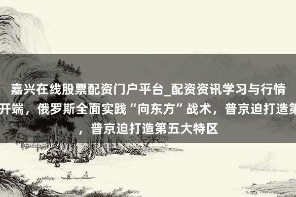 嘉兴在线股票配资门户平台_配资资讯学习与行情导航 新年开端，俄罗斯全面实践“向东方”战术，普京迫打造第五大特区