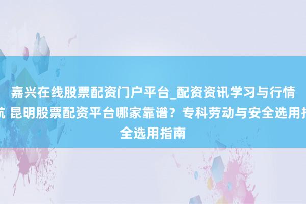 嘉兴在线股票配资门户平台_配资资讯学习与行情导航 昆明股票配资平台哪家靠谱？专科劳动与安全选用指南