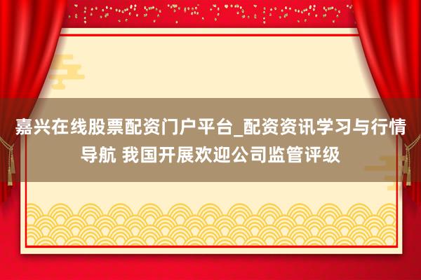 嘉兴在线股票配资门户平台_配资资讯学习与行情导航 我国开展欢迎公司监管评级