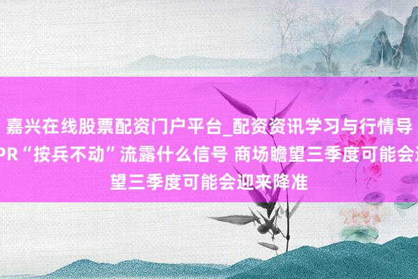 嘉兴在线股票配资门户平台_配资资讯学习与行情导航 7月LPR“按兵不动”流露什么信号 商场瞻望三季度可能会迎来降准