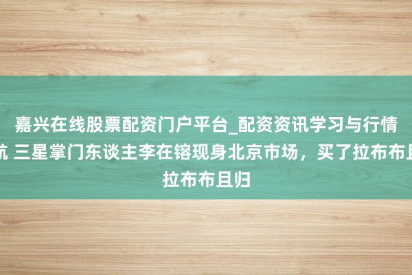 嘉兴在线股票配资门户平台_配资资讯学习与行情导航 三星掌门东谈主李在镕现身北京市场，买了拉布布且归