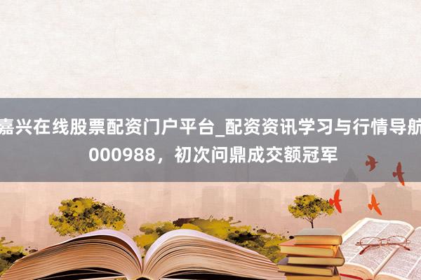 嘉兴在线股票配资门户平台_配资资讯学习与行情导航 000988，初次问鼎成交额冠军