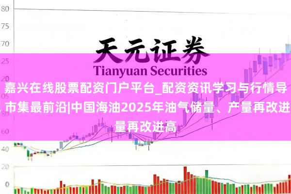嘉兴在线股票配资门户平台_配资资讯学习与行情导航 市集最前沿|中国海油2025年油气储量、产量再改进高