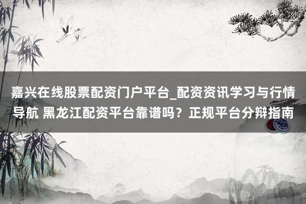 嘉兴在线股票配资门户平台_配资资讯学习与行情导航 黑龙江配资平台靠谱吗？正规平台分辩指南