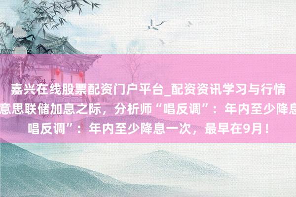 嘉兴在线股票配资门户平台_配资资讯学习与行情导航 往来员押注好意思联储加息之际，分析师“唱反调”：年内至少降息一次，最早在9月！