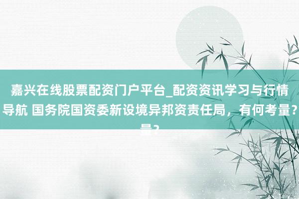 嘉兴在线股票配资门户平台_配资资讯学习与行情导航 国务院国资委新设境异邦资责任局，有何考量？