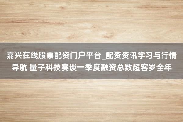 嘉兴在线股票配资门户平台_配资资讯学习与行情导航 量子科技赛谈一季度融资总数超客岁全年