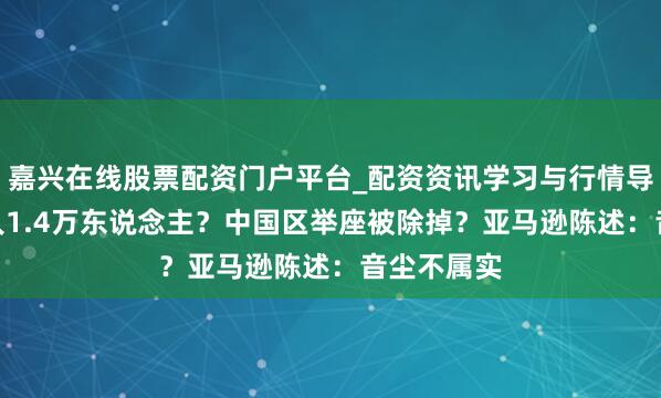 嘉兴在线股票配资门户平台_配资资讯学习与行情导航 5月裁人1.4万东说念主？中国区举座被除掉？亚马逊陈述：音尘不属实