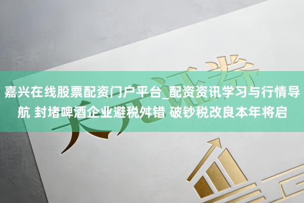 嘉兴在线股票配资门户平台_配资资讯学习与行情导航 封堵啤酒企业避税舛错 破钞税改良本年将启