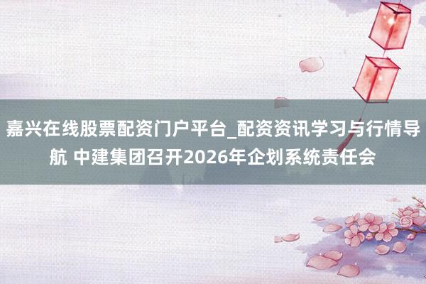 嘉兴在线股票配资门户平台_配资资讯学习与行情导航 中建集团召开2026年企划系统责任会