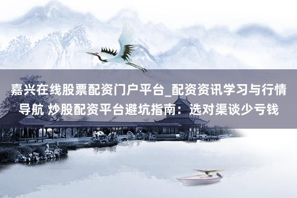嘉兴在线股票配资门户平台_配资资讯学习与行情导航 炒股配资平台避坑指南：选对渠谈少亏钱