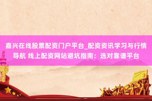 嘉兴在线股票配资门户平台_配资资讯学习与行情导航 线上配资网站避坑指南：选对靠谱平台