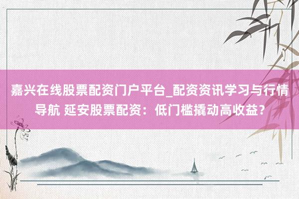 嘉兴在线股票配资门户平台_配资资讯学习与行情导航 延安股票配资：低门槛撬动高收益？