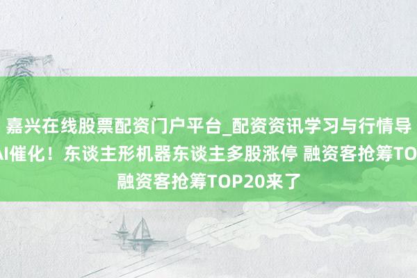 嘉兴在线股票配资门户平台_配资资讯学习与行情导航 物理AI催化！东谈主形机器东谈主多股涨停 融资客抢筹TOP20来了