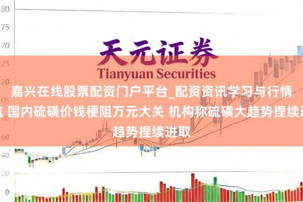 嘉兴在线股票配资门户平台_配资资讯学习与行情导航 国内硫磺价钱梗阻万元大关 机构称硫磺大趋势捏续进取