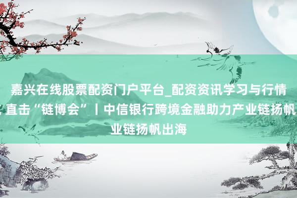 嘉兴在线股票配资门户平台_配资资讯学习与行情导航 直击“链博会”丨中信银行跨境金融助力产业链扬帆出海