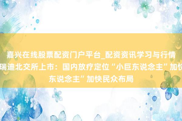 嘉兴在线股票配资门户平台_配资资讯学习与行情导航 科莱瑞迪北交所上市：国内放疗定位“小巨东说念主”加快民众布局