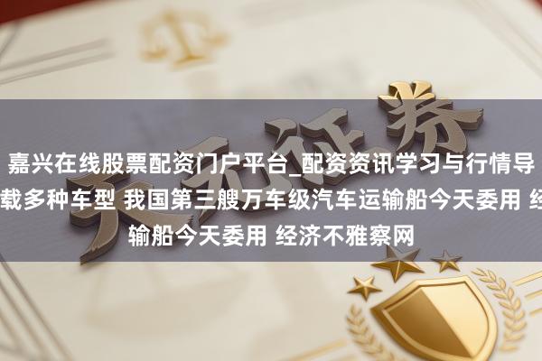 嘉兴在线股票配资门户平台_配资资讯学习与行情导航 可活泼装载多种车型 我国第三艘万车级汽车运输船今天委用 经济不雅察网