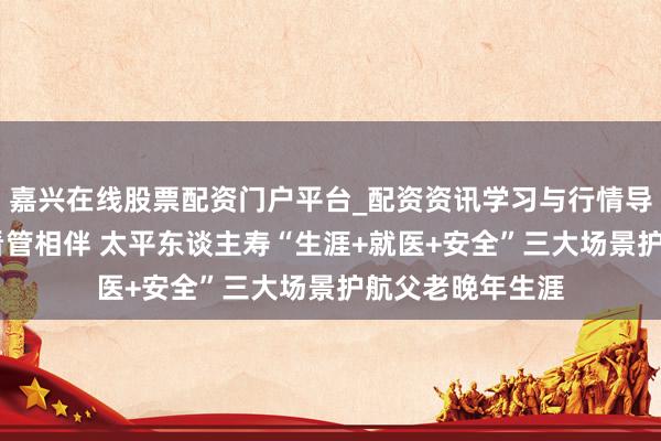 嘉兴在线股票配资门户平台_配资资讯学习与行情导航 家有太平，看管相伴 太平东谈主寿“生涯+就医+安全”三大场景护航父老晚年生涯