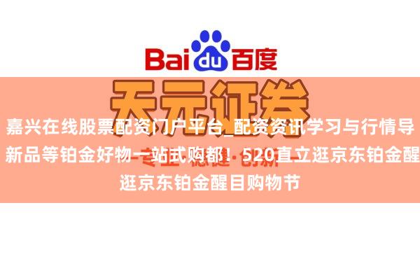 嘉兴在线股票配资门户平台_配资资讯学习与行情导航 套装、新品等铂金好物一站式购都！520直立逛京东铂金醒目购物节