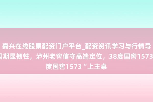 嘉兴在线股票配资门户平台_配资资讯学习与行情导航 穿越周期显韧性，泸州老窖信守高端定位，38度国窖1573“上主桌