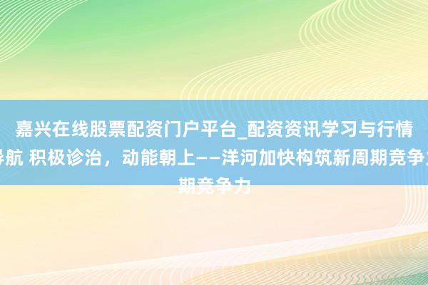 嘉兴在线股票配资门户平台_配资资讯学习与行情导航 积极诊治，动能朝上——洋河加快构筑新周期竞争力