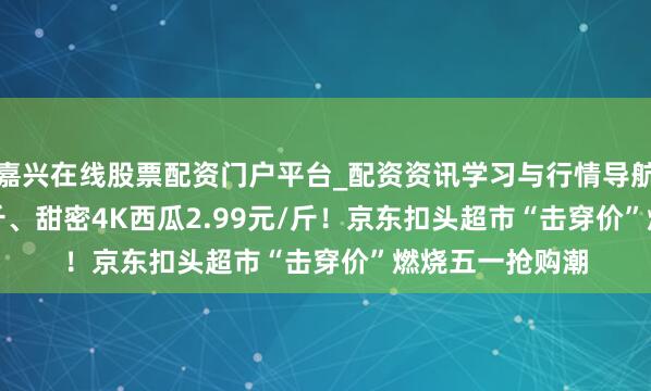嘉兴在线股票配资门户平台_配资资讯学习与行情导航 榴莲19.9元/斤、甜密4K西瓜2.99元/斤！京东扣头超市“击穿价”燃烧五一抢购潮