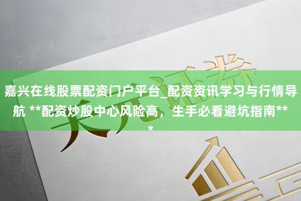 嘉兴在线股票配资门户平台_配资资讯学习与行情导航 **配资炒股中心风险高，生手必看避坑指南**