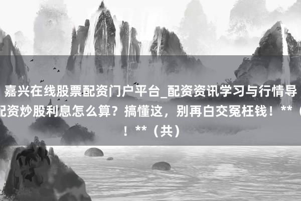 嘉兴在线股票配资门户平台_配资资讯学习与行情导航 配资炒股利息怎么算？搞懂这，别再白交冤枉钱！**（共）
